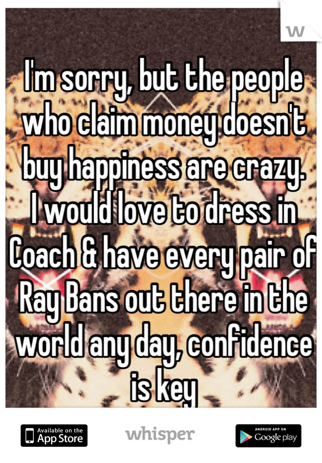 I'm sorry, but the people who claim money doesn't buy happiness are crazy. 
I would love to dress in Coach & have every pair of Ray Bans out there in the world any day, confidence is key