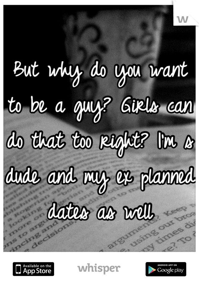 But why do you want to be a guy? Girls can do that too right? I'm s dude and my ex planned dates as well