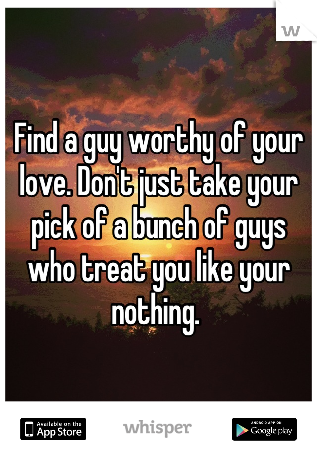 Find a guy worthy of your love. Don't just take your pick of a bunch of guys who treat you like your nothing. 