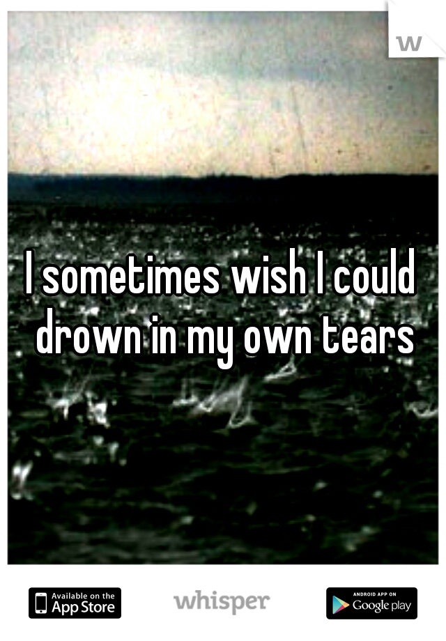 I sometimes wish I could drown in my own tears