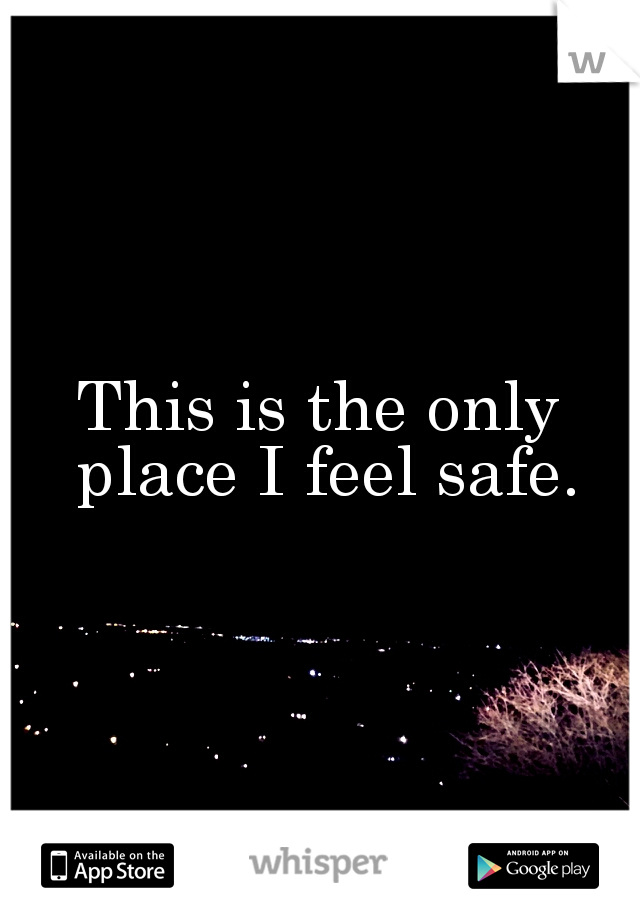 This is the only place I feel safe.