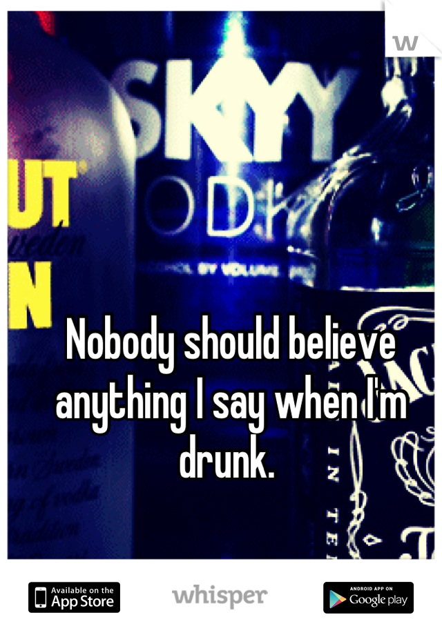 Nobody should believe anything I say when I'm drunk. 