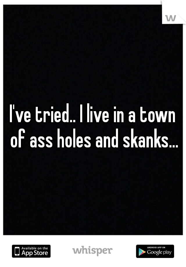 I've tried.. I live in a town of ass holes and skanks...