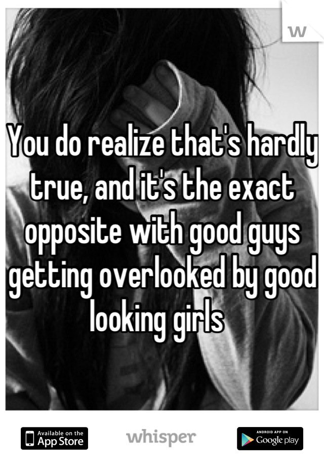 You do realize that's hardly true, and it's the exact opposite with good guys getting overlooked by good looking girls  