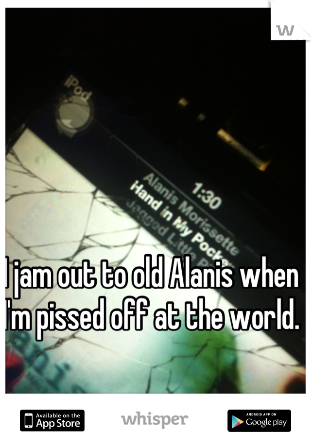 I jam out to old Alanis when I'm pissed off at the world. 