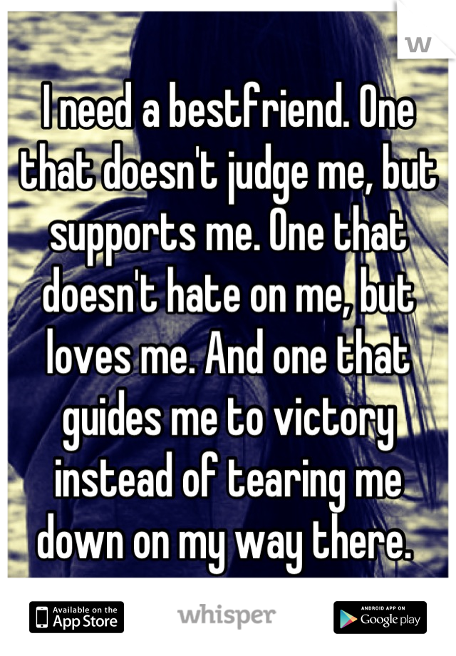 I need a bestfriend. One that doesn't judge me, but supports me. One that doesn't hate on me, but loves me. And one that guides me to victory instead of tearing me down on my way there. 