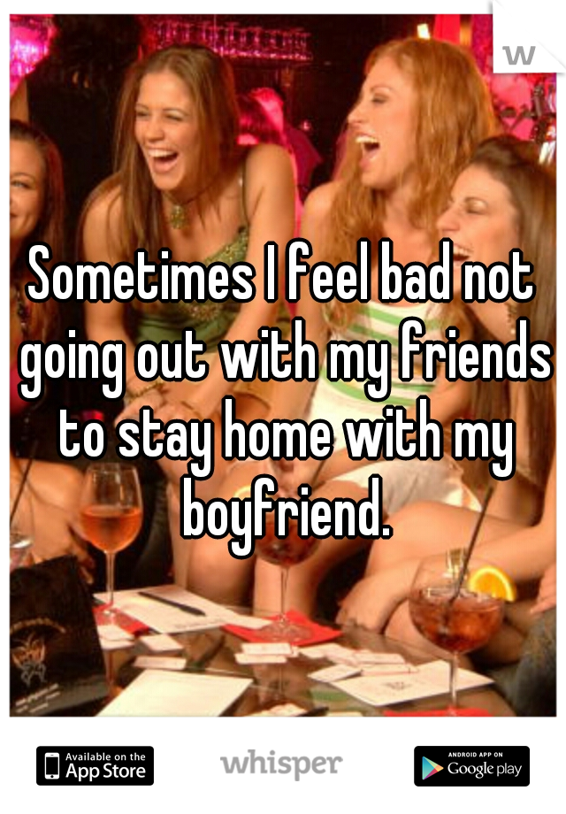 Sometimes I feel bad not going out with my friends to stay home with my boyfriend.