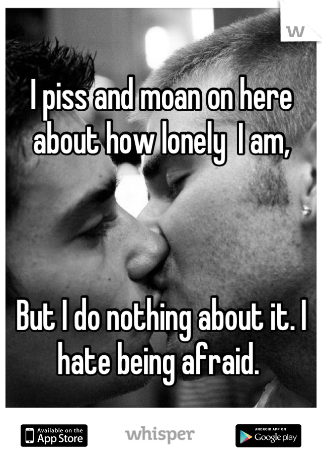 I piss and moan on here about how lonely  I am,



But I do nothing about it. I hate being afraid. 