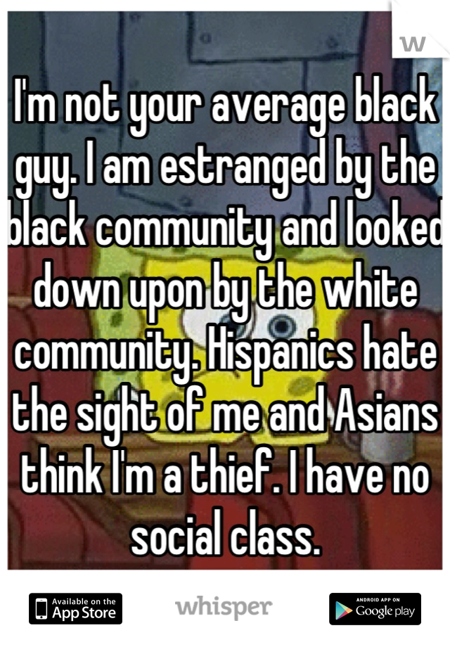 I'm not your average black guy. I am estranged by the black community and looked down upon by the white community. Hispanics hate the sight of me and Asians think I'm a thief. I have no social class.