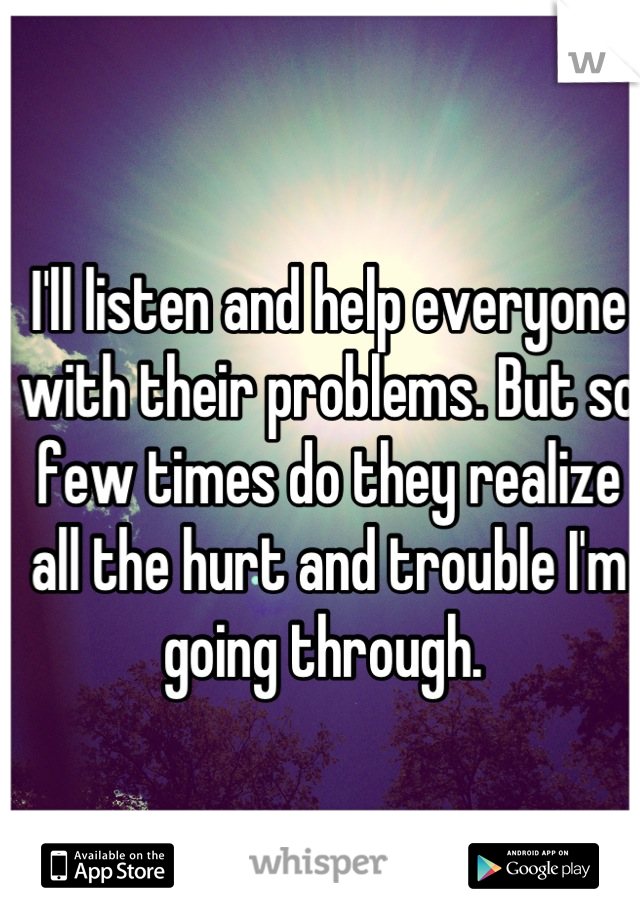 I'll listen and help everyone with their problems. But so few times do they realize all the hurt and trouble I'm going through. 