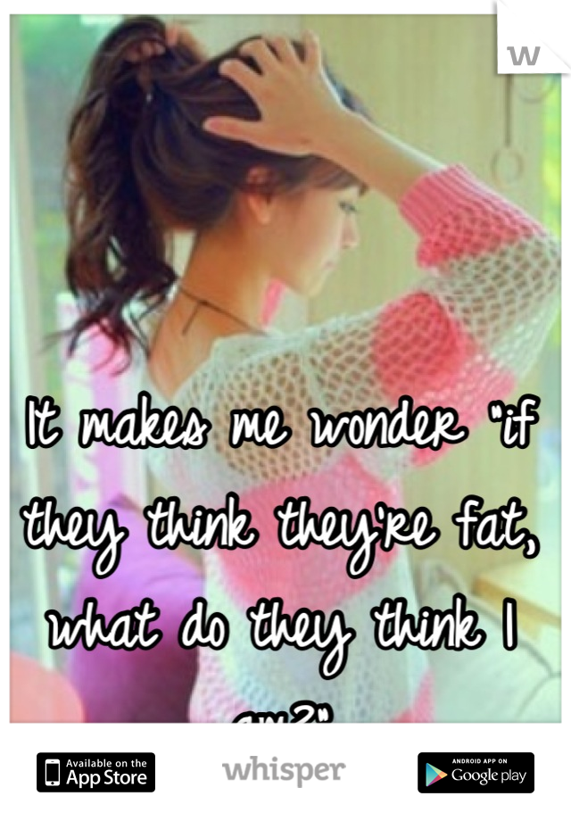 It makes me wonder "if they think they're fat, what do they think I am?"