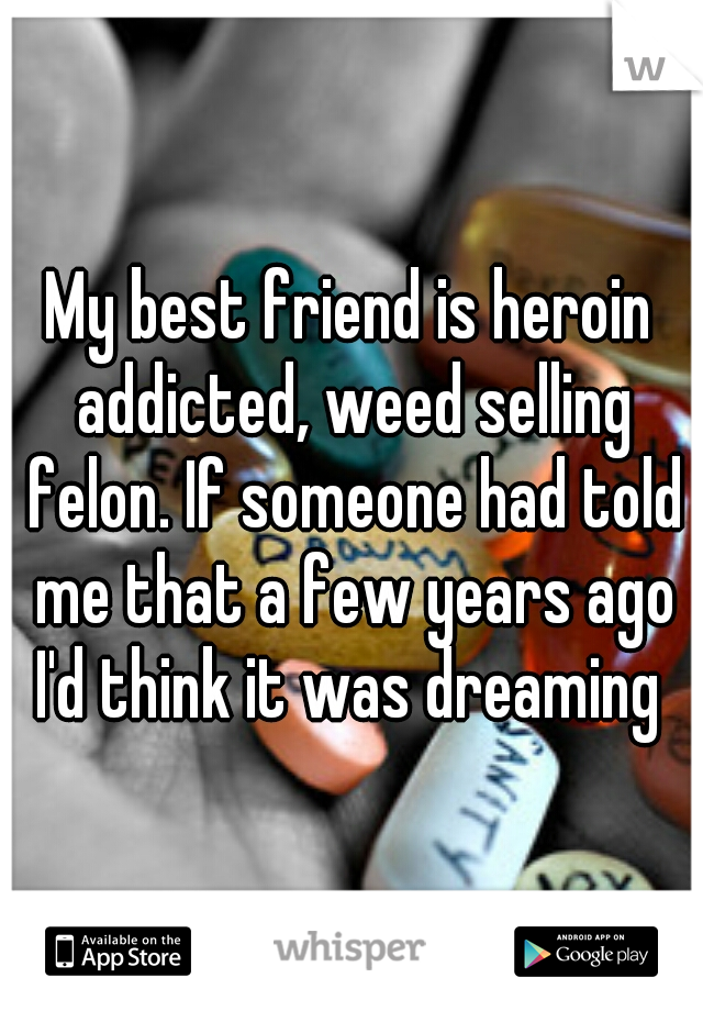 My best friend is heroin addicted, weed selling felon. If someone had told me that a few years ago I'd think it was dreaming 