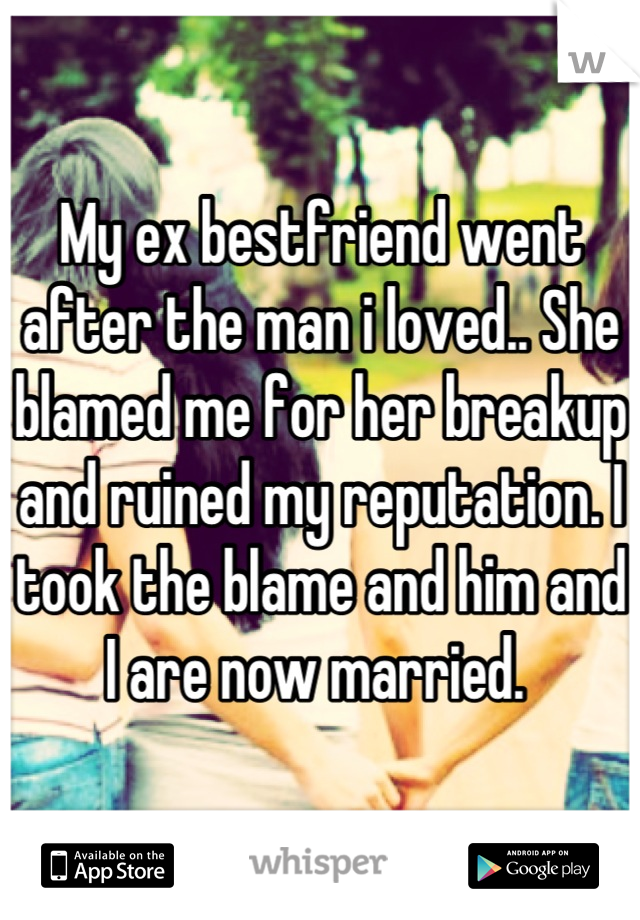 My ex bestfriend went after the man i loved.. She blamed me for her breakup and ruined my reputation. I took the blame and him and I are now married. 