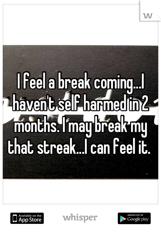 I feel a break coming...I haven't self harmed in 2 months. I may break my that streak...I can feel it. 