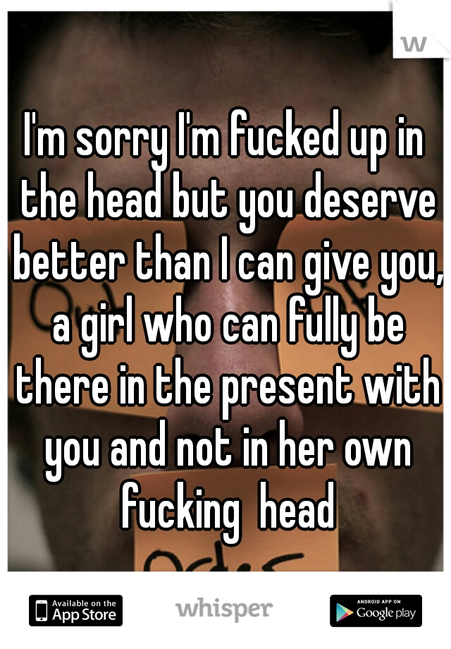 I'm sorry I'm fucked up in the head but you deserve better than I can give you, a girl who can fully be there in the present with you and not in her own fucking  head