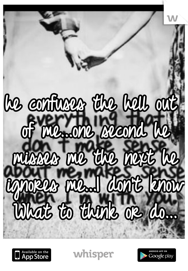 he confuses the hell out of me...one second he misses me the next he ignores me...I don't know What to think or do...