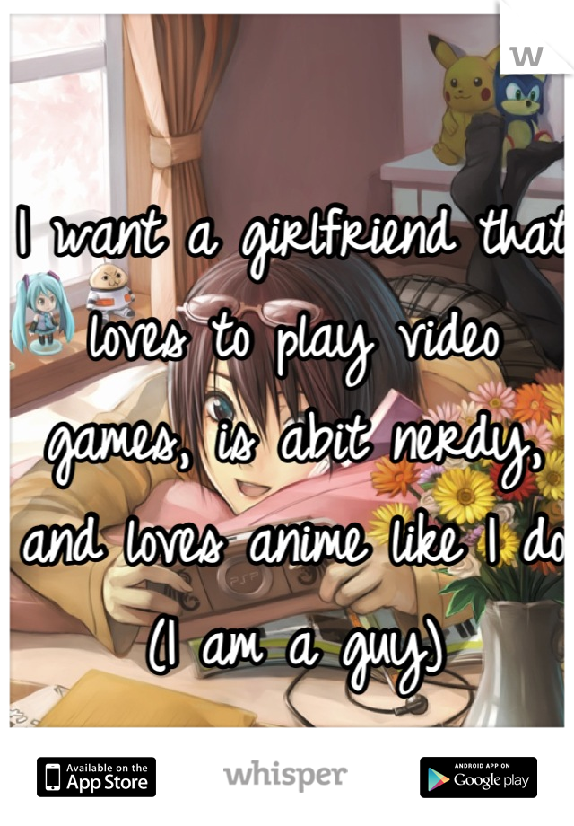 I want a girlfriend that loves to play video games, is abit nerdy, and loves anime like I do 
(I am a guy)