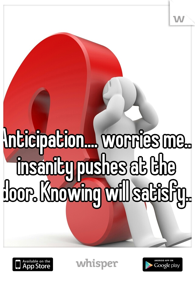 Anticipation.... worries me... insanity pushes at the door. Knowing will satisfy.. 