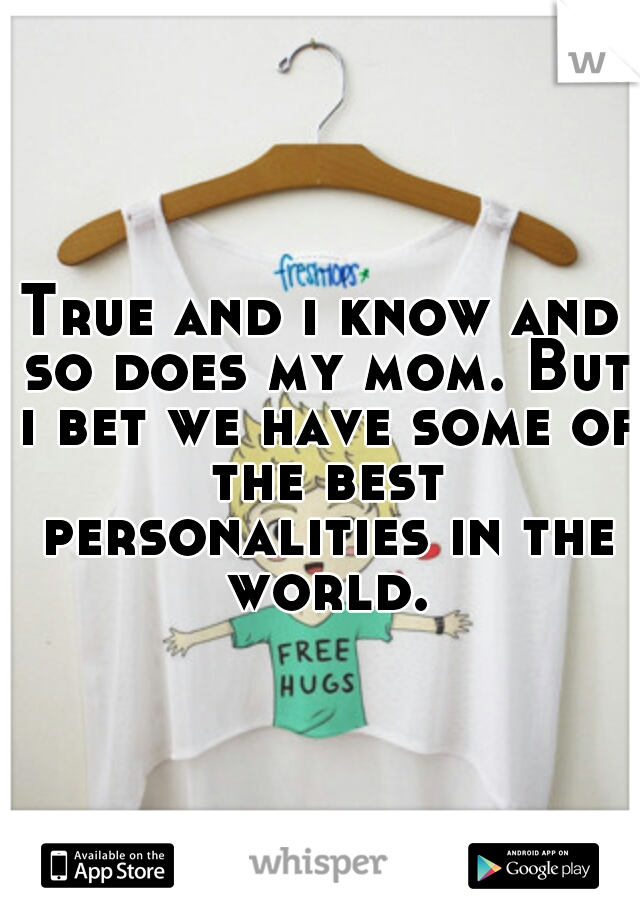 True and i know and so does my mom. But i bet we have some of the best personalities in the world.