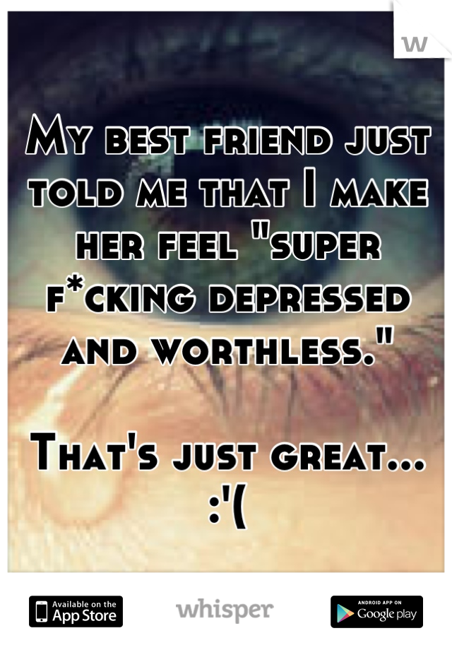 My best friend just told me that I make her feel "super f*cking depressed and worthless."

That's just great... :'(