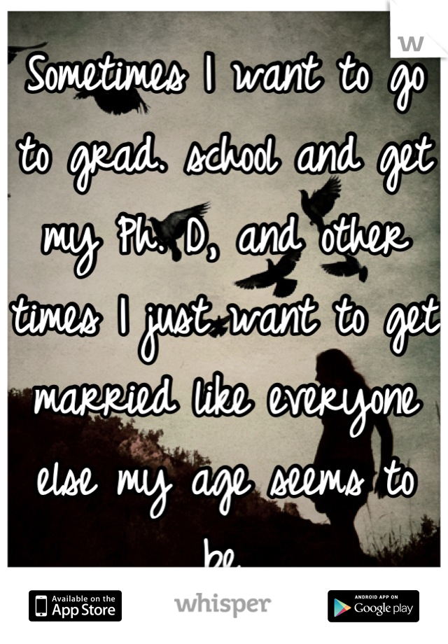 Sometimes I want to go to grad. school and get my Ph. D, and other times I just want to get married like everyone else my age seems to be.