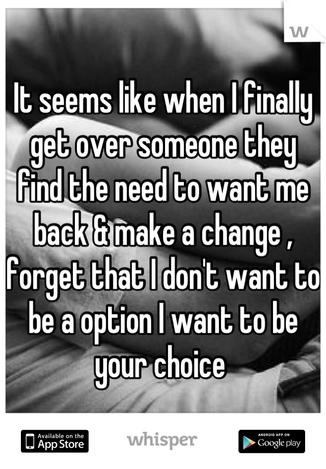 It seems like when I finally get over someone they find the need to want me back & make a change , forget that I don't want to be a option I want to be your choice 