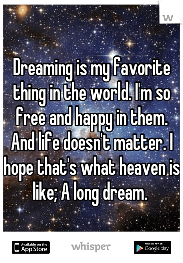 Dreaming is my favorite thing in the world. I'm so free and happy in them. And life doesn't matter. I hope that's what heaven is like; A long dream. 