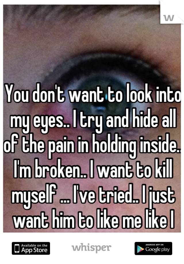 You don't want to look into my eyes.. I try and hide all of the pain in holding inside.. I'm broken.. I want to kill myself ... I've tried.. I just want him to like me like I like him... </3 :'(