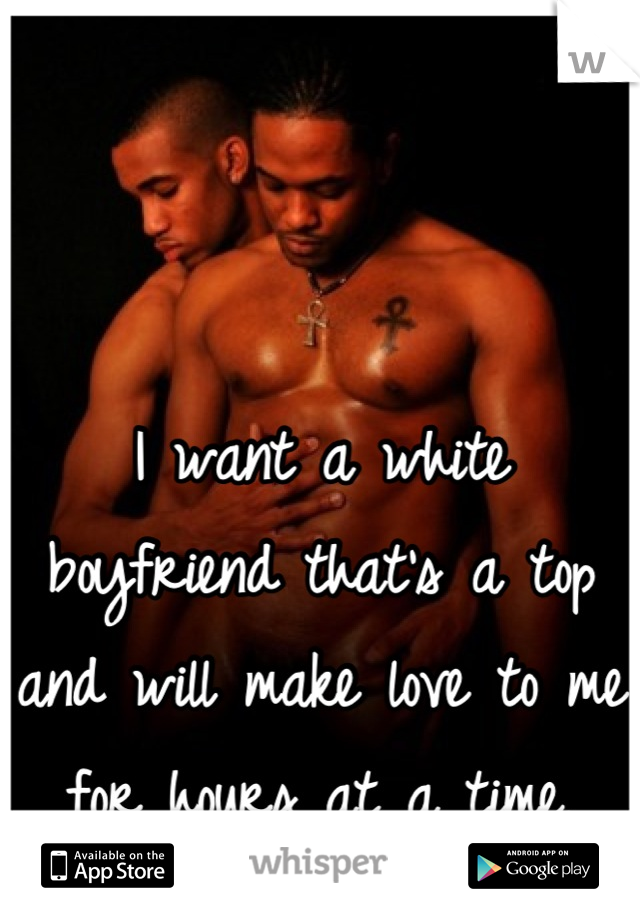 I want a white boyfriend that's a top and will make love to me for hours at a time.