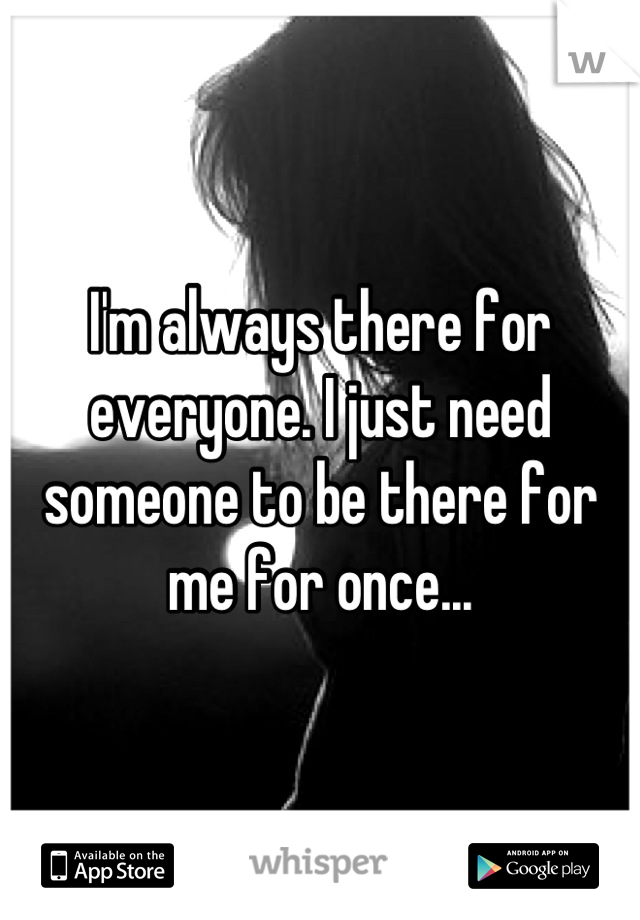 I'm always there for everyone. I just need someone to be there for me for once...