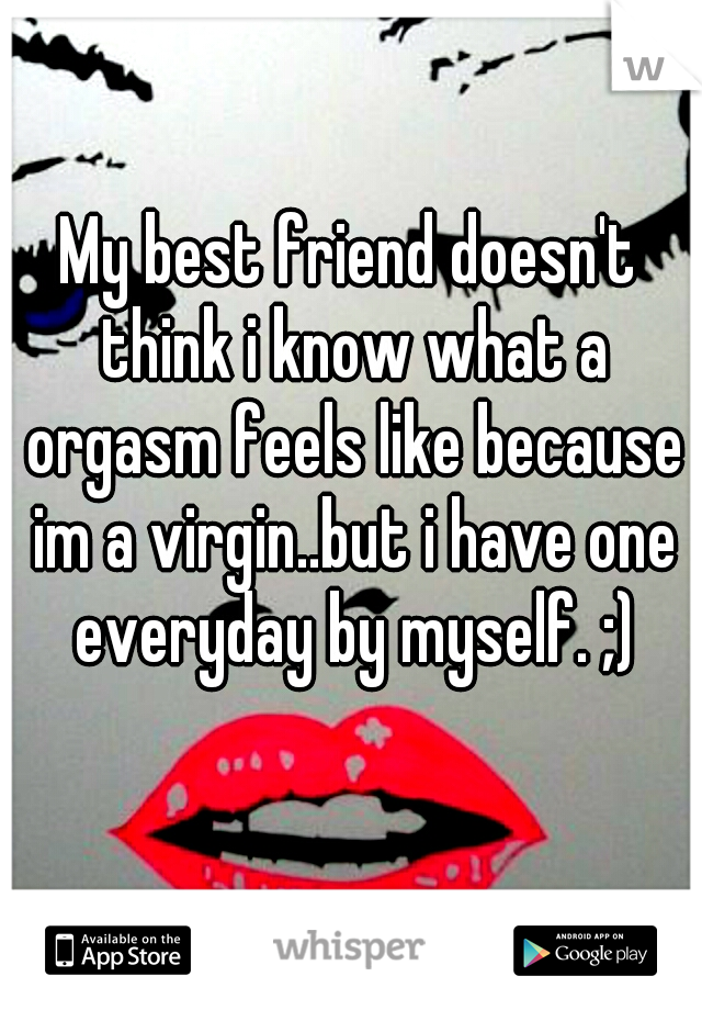 My best friend doesn't think i know what a orgasm feels like because im a virgin..but i have one everyday by myself. ;)