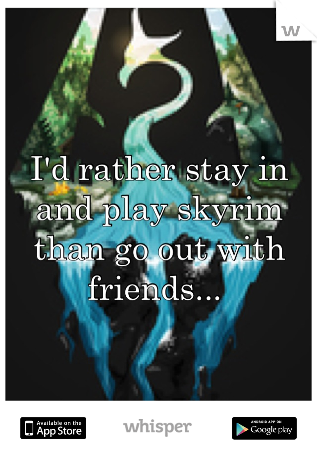 I'd rather stay in and play skyrim than go out with friends... 