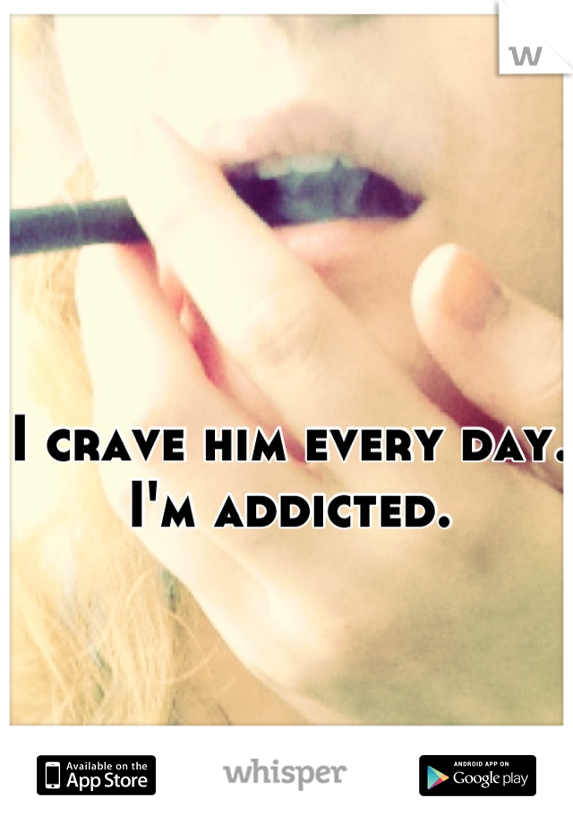 I crave him every day.
I'm addicted.