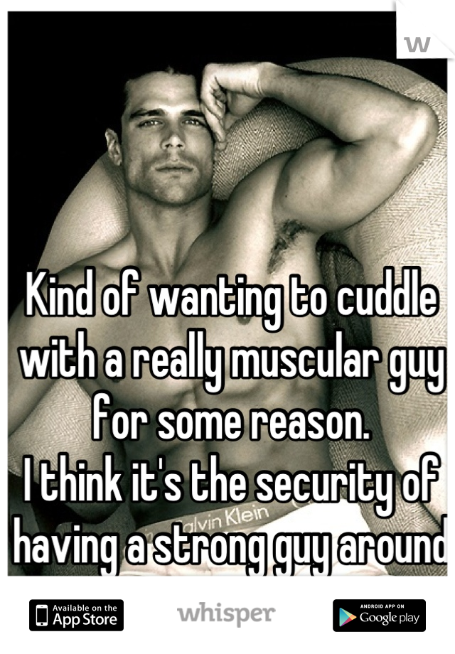 Kind of wanting to cuddle with a really muscular guy for some reason. 
I think it's the security of having a strong guy around me.