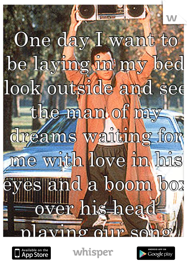 One day I want to be laying in my bed look outside and see the man of my dreams waiting for me with love in his eyes and a boom box over his head playing our song