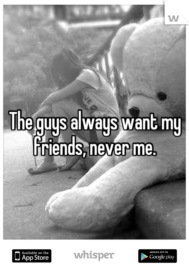 The guys always want my friends, never me.