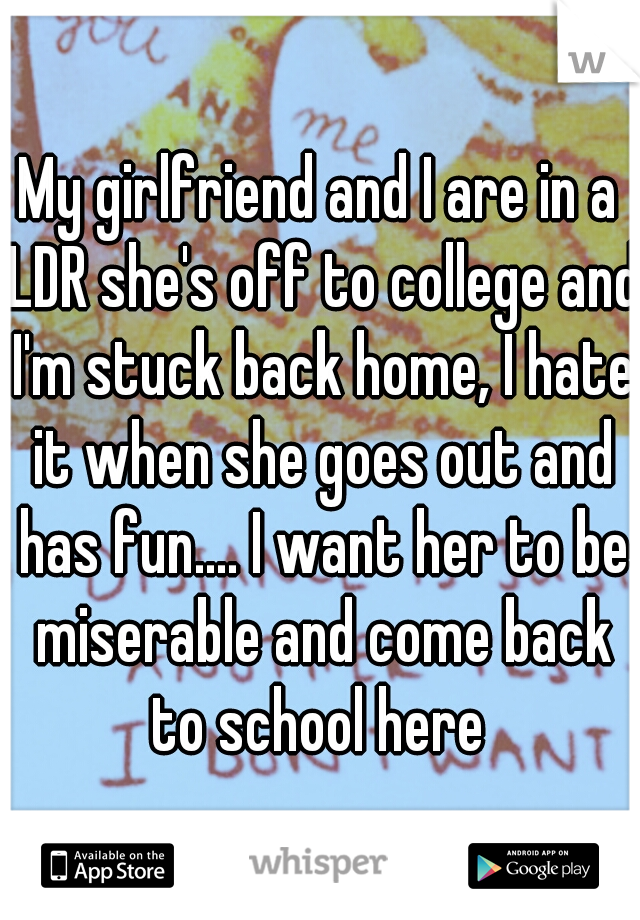 My girlfriend and I are in a LDR she's off to college and I'm stuck back home, I hate it when she goes out and has fun.... I want her to be miserable and come back to school here 