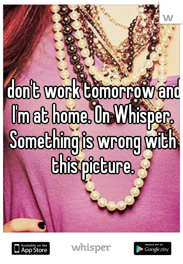 I don't work tomorrow and I'm at home. On Whisper. Something is wrong with this picture.