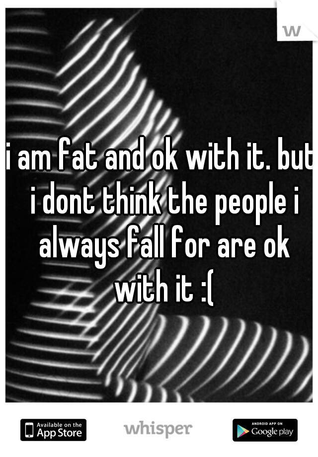 i am fat and ok with it. but i dont think the people i always fall for are ok with it :(