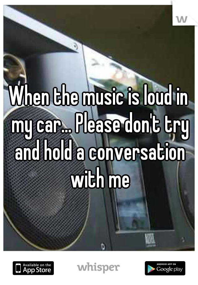 When the music is loud in my car... Please don't try and hold a conversation with me