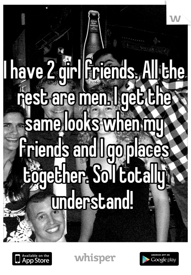 I have 2 girl friends. All the rest are men. I get the same looks when my friends and I go places together. So I totally understand! 