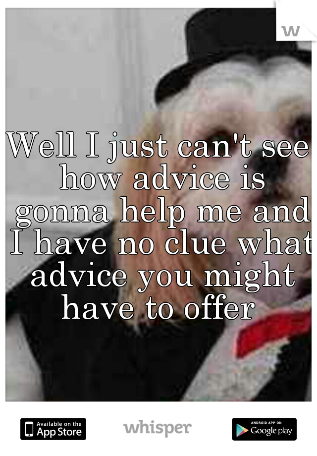 Well I just can't see how advice is gonna help me and I have no clue what advice you might have to offer 