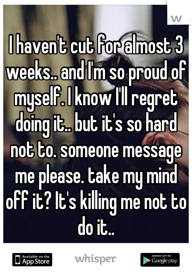 I haven't cut for almost 3 weeks.. and I'm so proud of myself. I know I'll regret doing it.. but it's so hard not to. someone message me please. take my mind off it? It's killing me not to do it..