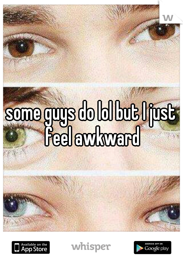 some guys do lol but I just feel awkward