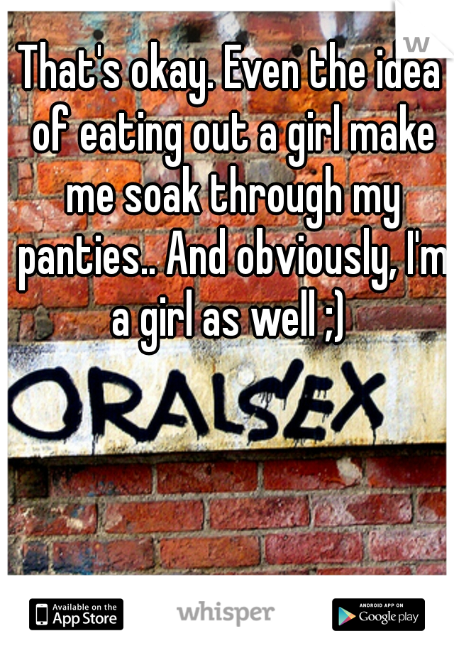 That's okay. Even the idea of eating out a girl make me soak through my panties.. And obviously, I'm a girl as well ;) 