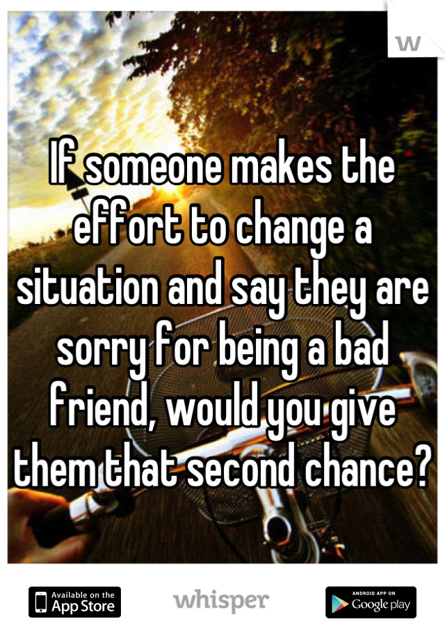 If someone makes the effort to change a situation and say they are sorry for being a bad friend, would you give them that second chance?