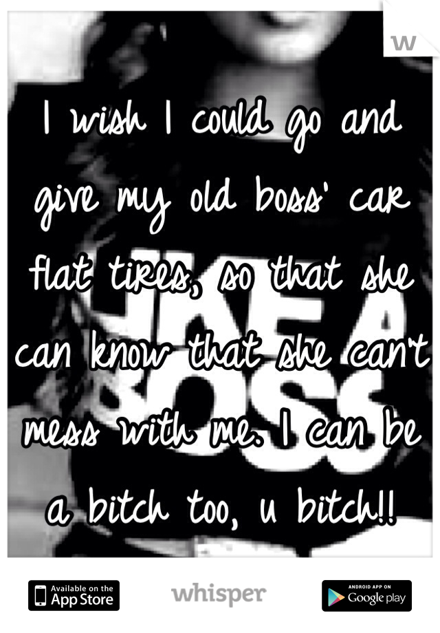 I wish I could go and give my old boss' car flat tires, so that she can know that she can't mess with me. I can be a bitch too, u bitch!!