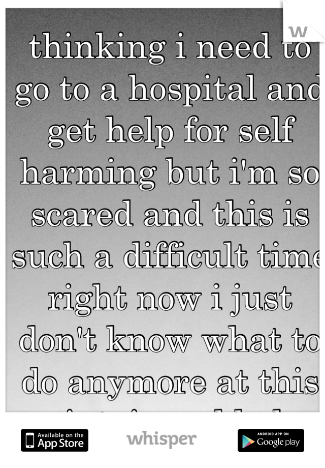 thinking i need to go to a hospital and get help for self harming but i'm so scared and this is such a difficult time right now i just don't know what to do anymore at this point. i need help.