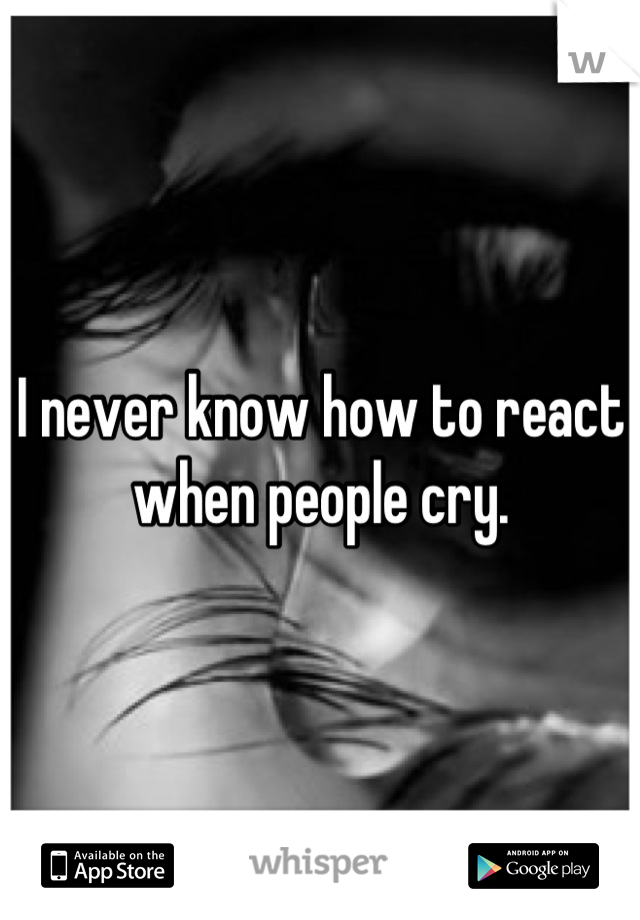 I never know how to react when people cry.