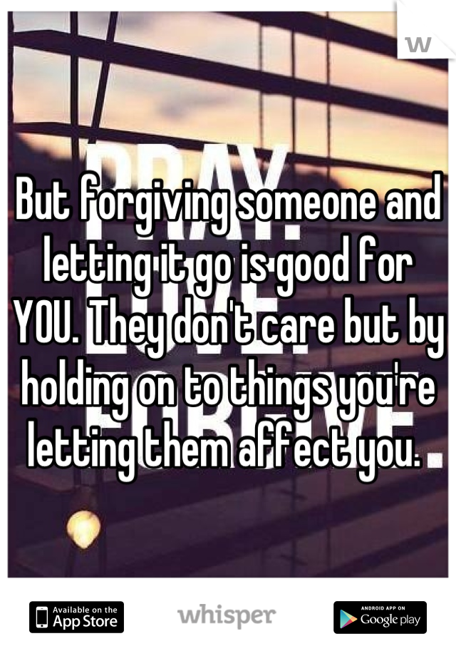 But forgiving someone and letting it go is good for YOU. They don't care but by holding on to things you're letting them affect you. 